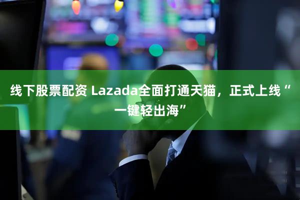 线下股票配资 Lazada全面打通天猫，正式上线“一键轻出海”