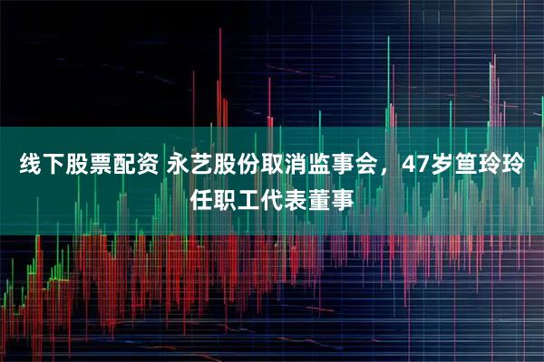 线下股票配资 永艺股份取消监事会，47岁笪玲玲任职工代表董事