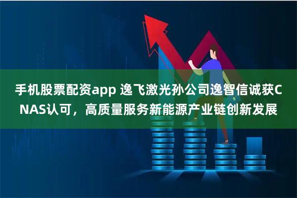 手机股票配资app 逸飞激光孙公司逸智信诚获CNAS认可，高质量服务新能源产业链创新发展