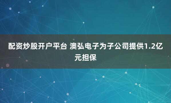 配资炒股开户平台 澳弘电子为子公司提供1.2亿元担保