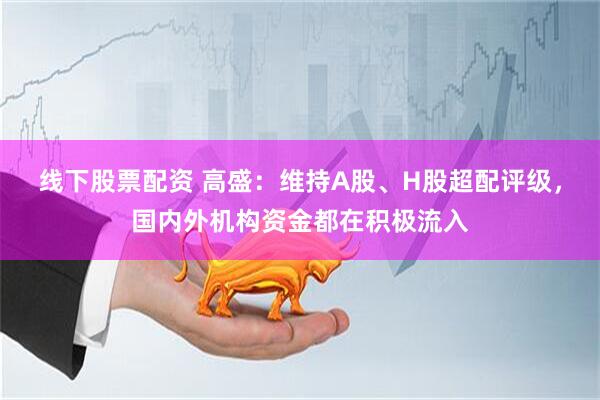 线下股票配资 高盛：维持A股、H股超配评级，国内外机构资金都在积极流入