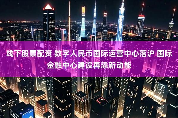 线下股票配资 数字人民币国际运营中心落沪 国际金融中心建设再添新动能