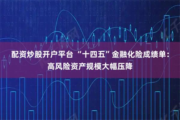 配资炒股开户平台 “十四五”金融化险成绩单：高风险资产规模大幅压降
