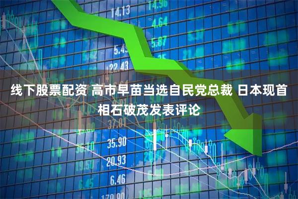 线下股票配资 高市早苗当选自民党总裁 日本现首相石破茂发表评论