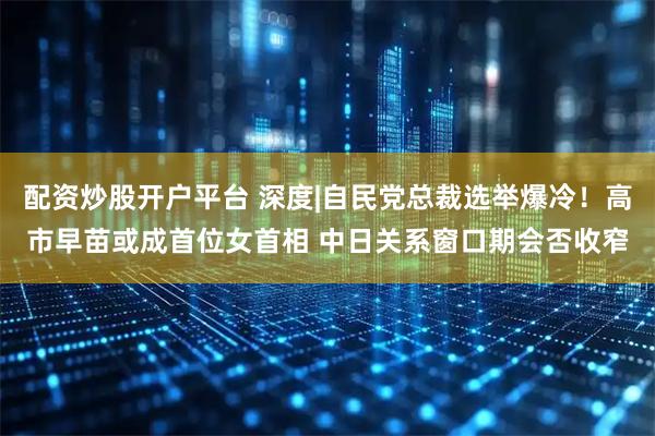 配资炒股开户平台 深度|自民党总裁选举爆冷！高市早苗或成首位女首相 中日关系窗口期会否收窄