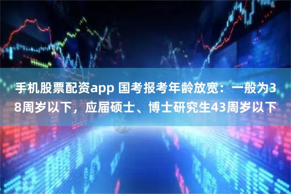 手机股票配资app 国考报考年龄放宽：一般为38周岁以下，应届硕士、博士研究生43周岁以下