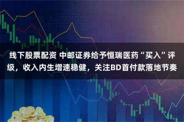 线下股票配资 中邮证券给予恒瑞医药“买入”评级，收入内生增速稳健，关注BD首付款落地节奏