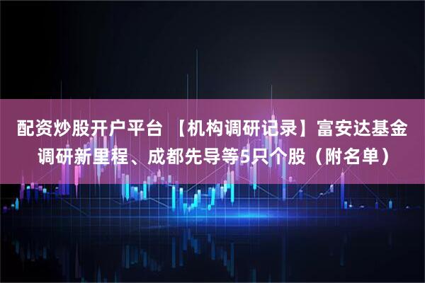 配资炒股开户平台 【机构调研记录】富安达基金调研新里程、成都先导等5只个股（附名单）