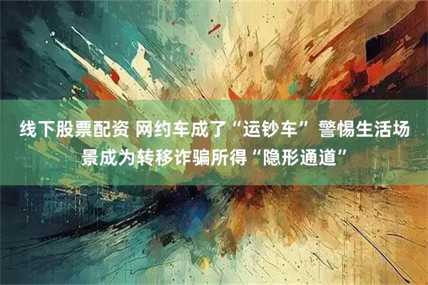 线下股票配资 网约车成了“运钞车” 警惕生活场景成为转移诈骗所得“隐形通道”