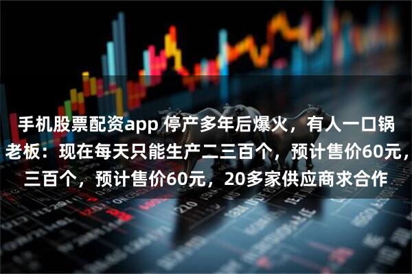 手机股票配资app 停产多年后爆火，有人一口锅用了34年，“传家锅”老板：现在每天只能生产二三百个，预计售价60元，20多家供应商求合作