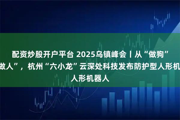 配资炒股开户平台 2025乌镇峰会丨从“做狗”到“做人”，杭州“六小龙”云深处科技发布防护型人形机器人