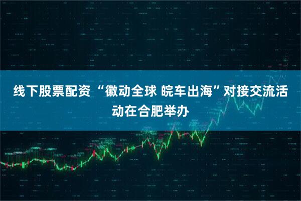 线下股票配资 “徽动全球 皖车出海”对接交流活动在合肥举办