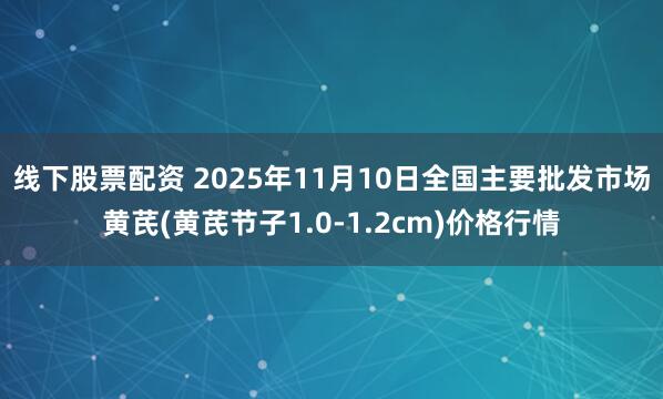 线下股票配资 2025年11月10日全国主要批发市场黄芪(黄芪节子1.0-1.2cm)价格行情