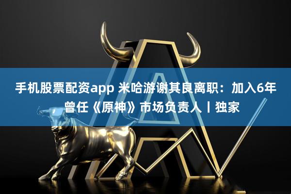 手机股票配资app 米哈游谢其良离职：加入6年，曾任《原神》市场负责人丨独家