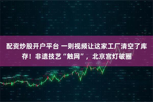 配资炒股开户平台 一则视频让这家工厂清空了库存！非遗技艺“触网”，北京宫灯破圈