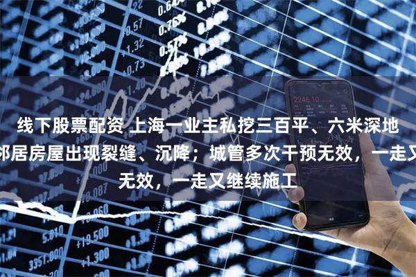 线下股票配资 上海一业主私挖三百平、六米深地下室，致邻居房屋出现裂缝、沉降；城管多次干预无效，一走又继续施工