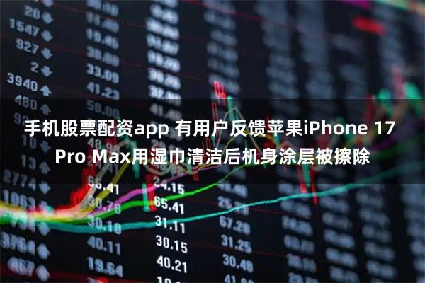 手机股票配资app 有用户反馈苹果iPhone 17 Pro Max用湿巾清洁后机身涂层被擦除