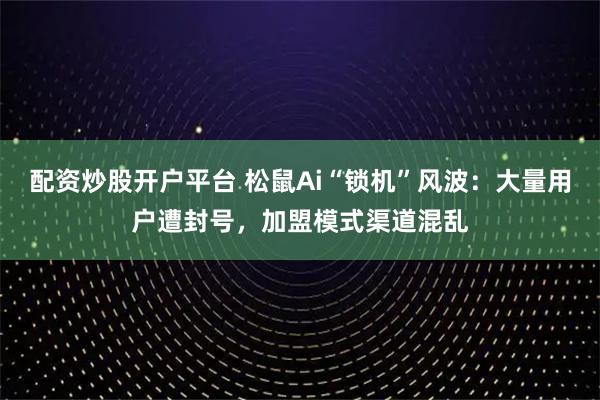 配资炒股开户平台 松鼠Ai“锁机”风波：大量用户遭封号，加盟模式渠道混乱