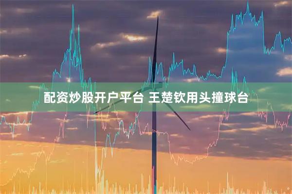 配资炒股开户平台 王楚钦用头撞球台