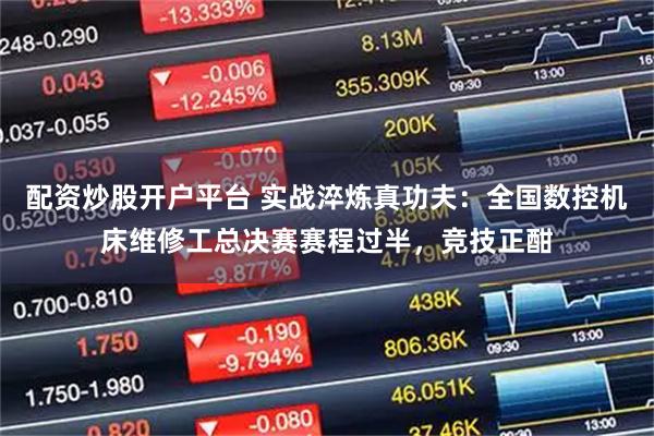 配资炒股开户平台 实战淬炼真功夫：全国数控机床维修工总决赛赛程过半，竞技正酣