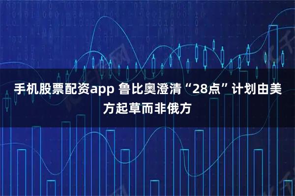 手机股票配资app 鲁比奥澄清“28点”计划由美方起草而非俄方