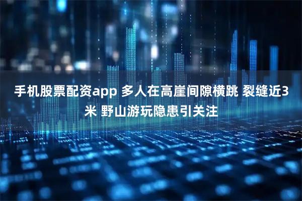 手机股票配资app 多人在高崖间隙横跳 裂缝近3米 野山游玩隐患引关注