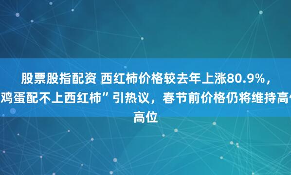 股票股指配资 西红柿价格较去年上涨80.9%，“鸡蛋配不上西红柿”引热议，春节前价格仍将维持高位