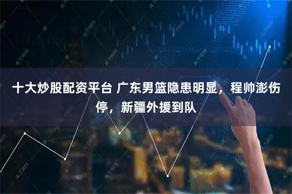 十大炒股配资平台 广东男篮隐患明显，程帅澎伤停，新疆外援到队