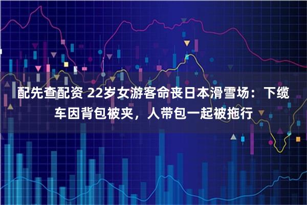配先查配资 22岁女游客命丧日本滑雪场：下缆车因背包被夹，人带包一起被拖行