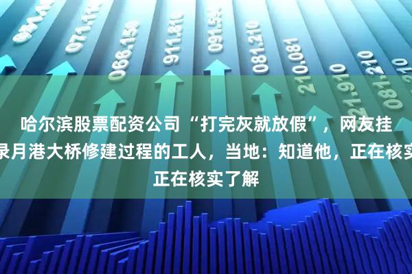 哈尔滨股票配资公司 “打完灰就放假”，网友挂念记录月港大桥修建过程的工人，当地：知道他，正在核实了解
