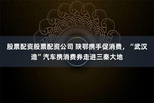 股票配资股票配资公司 陕鄂携手促消费，“武汉造”汽车携消费券走进三秦大地