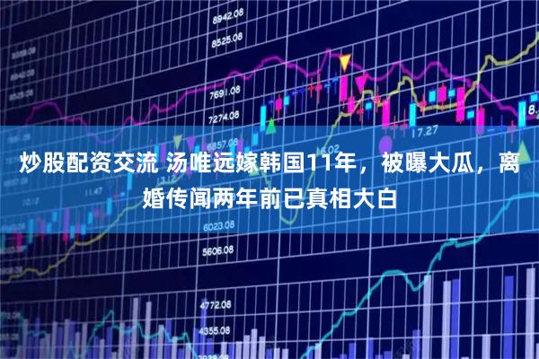 炒股配资交流 汤唯远嫁韩国11年,被曝大瓜,离婚传闻两年前已真相大白