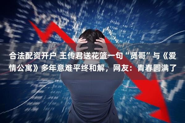 合法配资开户 王传君送花篮一句“贤哥”与《爱情公寓》多年意难平终和解，网友：青春圆满了