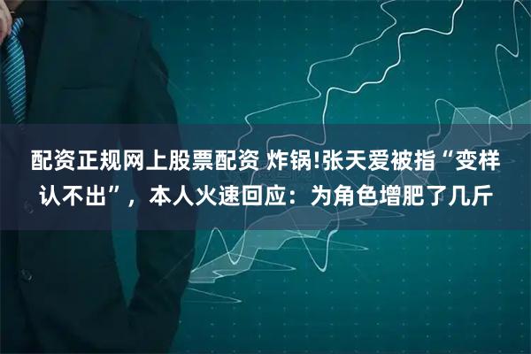 配资正规网上股票配资 炸锅!张天爱被指“变样认不出”，本人火速回应：为角色增肥了几斤