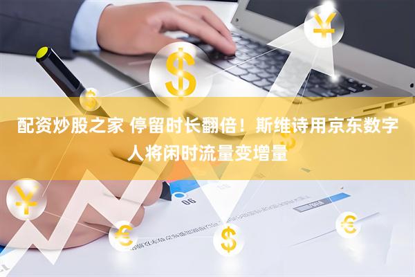 配资炒股之家 停留时长翻倍！斯维诗用京东数字人将闲时流量变增量